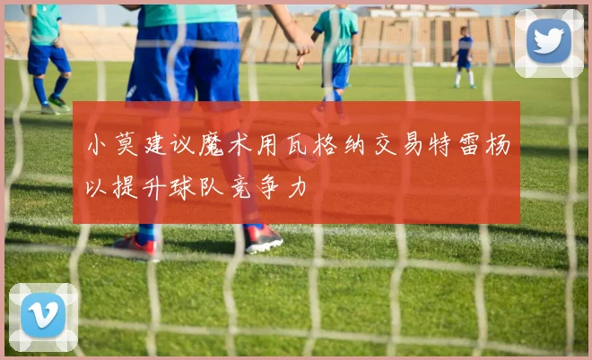 小莫建议魔术用瓦格纳交易特雷杨以提升球队竞争力