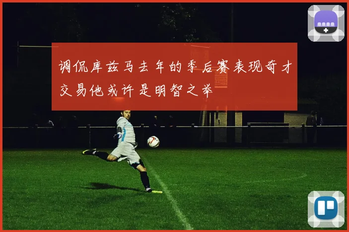 调侃库兹马去年的季后赛表现奇才交易他或许是明智之举