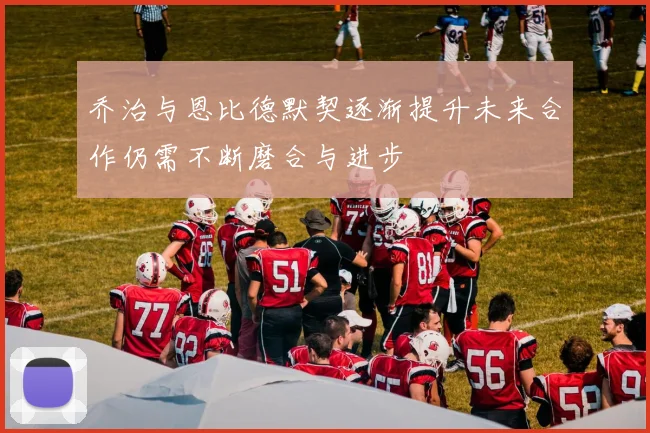 乔治与恩比德默契逐渐提升未来合作仍需不断磨合与进步