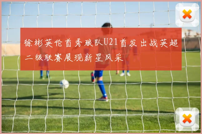 徐彬英伦首秀狼队U21首发出战英超二级联赛展现新星风采