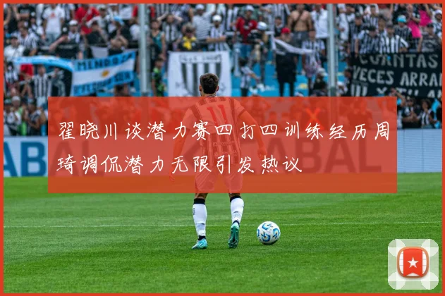 翟晓川谈潜力赛四打四训练经历周琦调侃潜力无限引发热议