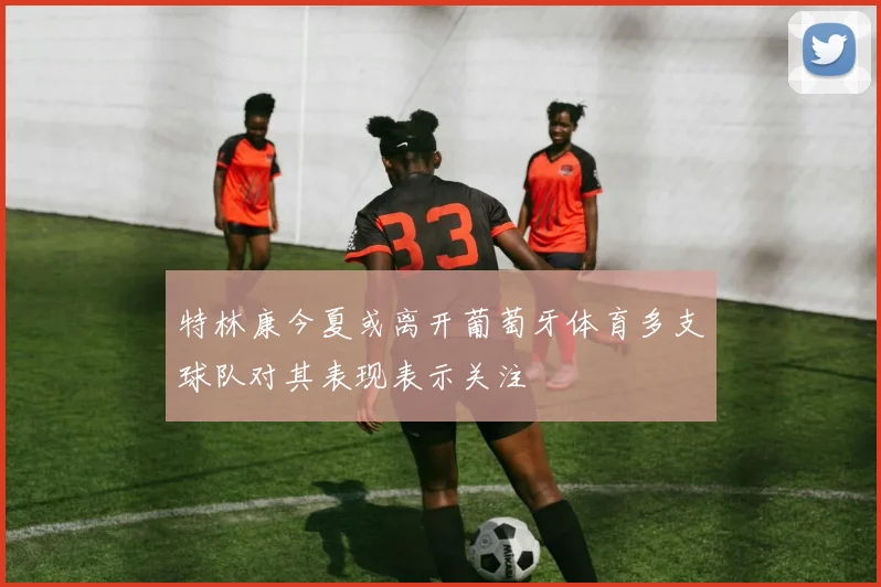 特林康今夏或离开葡萄牙体育多支球队对其表现表示关注