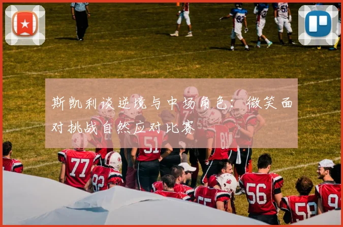 斯凯利谈逆境与中场角色：微笑面对挑战自然应对比赛