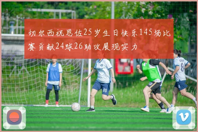 切尔西祝恩佐25岁生日快乐145场比赛贡献24球26助攻展现实力