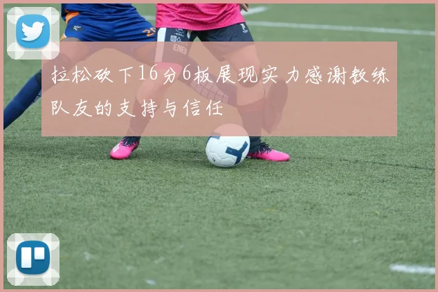 拉松砍下16分6板展现实力感谢教练队友的支持与信任