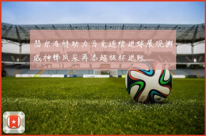 瑟尔洛特助力马竞连续进球展现挪威神锋风采再添超级杯进账