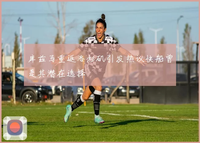 库兹马重返洛杉矶引发热议快船曾是其潜在选择